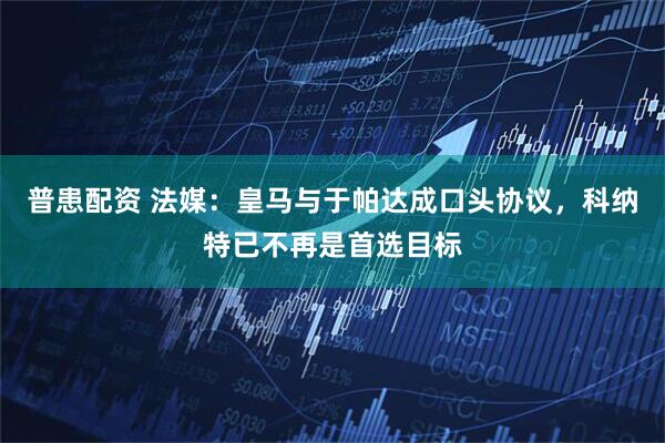 普患配资 法媒：皇马与于帕达成口头协议，科纳特已不再是首选目标