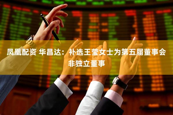 凤凰配资 华昌达：补选王莹女士为第五届董事会非独立董事