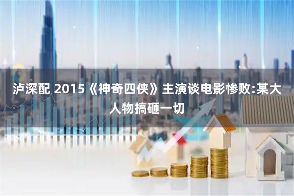 泸深配 2015《神奇四侠》主演谈电影惨败:某大人物搞砸一切