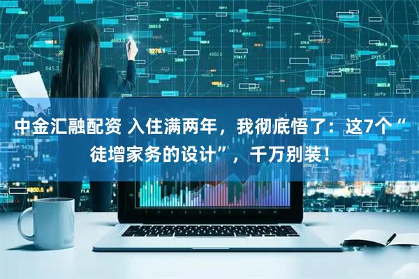 中金汇融配资 入住满两年，我彻底悟了：这7个“徒增家务的设计”，千万别装！