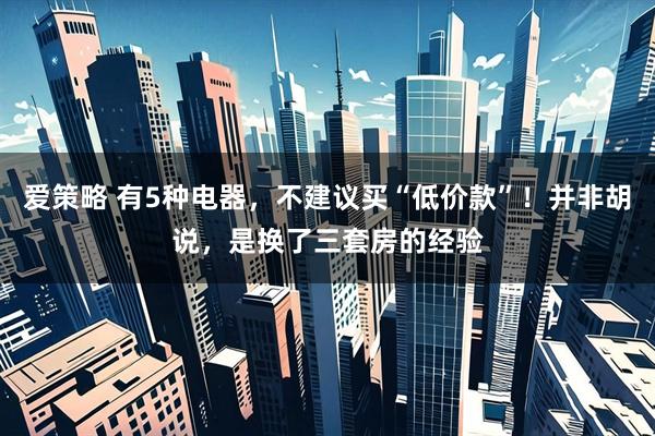 爱策略 有5种电器，不建议买“低价款”！并非胡说，是换了三套房的经验
