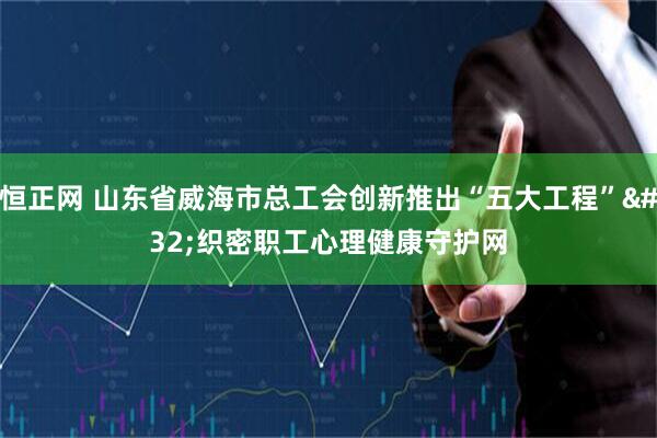 恒正网 山东省威海市总工会创新推出“五大工程” 织密职工心理健康守护网