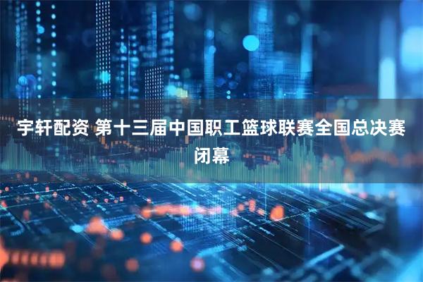 宇轩配资 第十三届中国职工篮球联赛全国总决赛闭幕