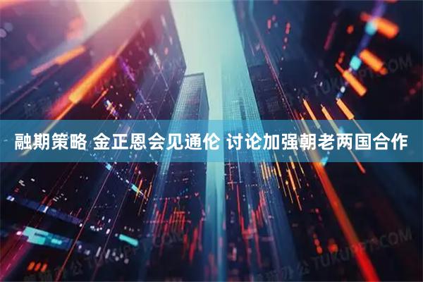 融期策略 金正恩会见通伦 讨论加强朝老两国合作