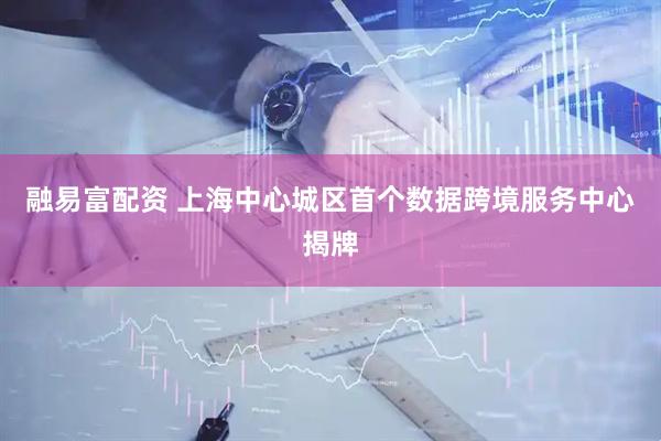 融易富配资 上海中心城区首个数据跨境服务中心揭牌
