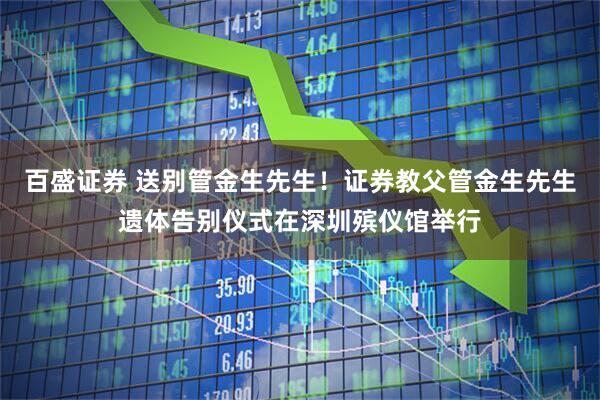 百盛证券 送别管金生先生！证券教父管金生先生遗体告别仪式在深圳殡仪馆举行
