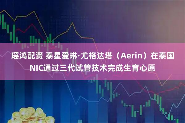 瑶鸿配资 泰星爱琳·尤格达塔（Aerin）在泰国NIC通过三代试管技术完成生育心愿