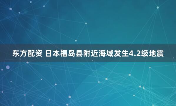 东方配资 日本福岛县附近海域发生4.2级地震