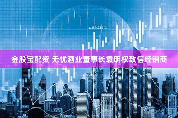 金股宝配资 无忧酒业董事长袁明权致信经销商
