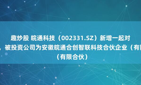 趣炒股 皖通科技（002331.SZ）新增一起对外投资，被投资公司为安徽皖通合创智联科技合伙企业（有限合伙）