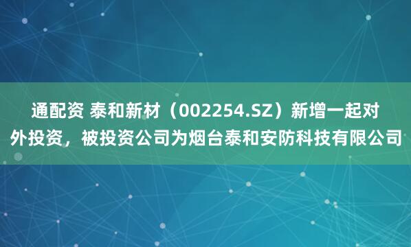 通配资 泰和新材（002254.SZ）新增一起对外投资，被投资公司为烟台泰和安防科技有限公司