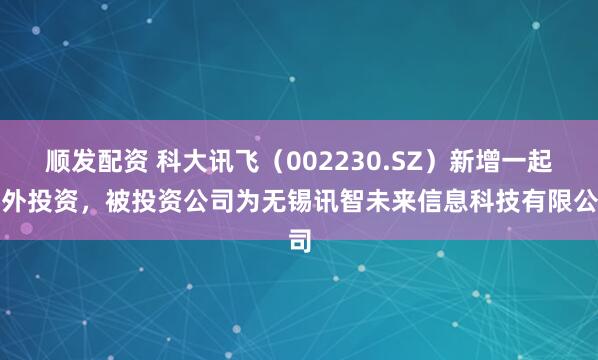顺发配资 科大讯飞（002230.SZ）新增一起对外投资，被投资公司为无锡讯智未来信息科技有限公司