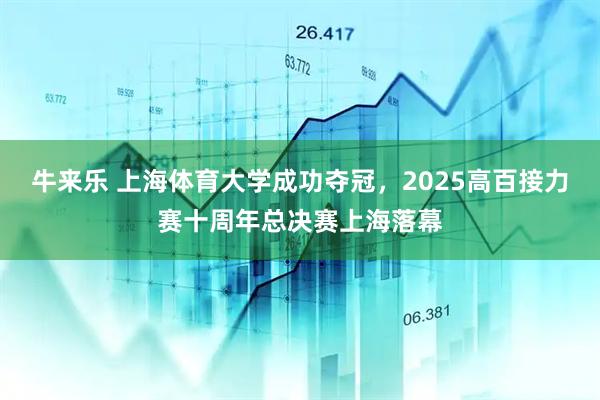 牛来乐 上海体育大学成功夺冠，2025高百接力赛十周年总决赛上海落幕