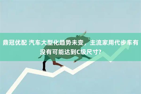 鼎冠优配 汽车大型化趋势未变，主流家用代步车有没有可能达到C级尺寸?