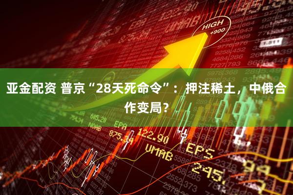 亚金配资 普京“28天死命令”：押注稀土，中俄合作变局？