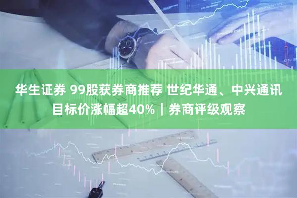 华生证券 99股获券商推荐 世纪华通、中兴通讯目标价涨幅超40%｜券商评级观察