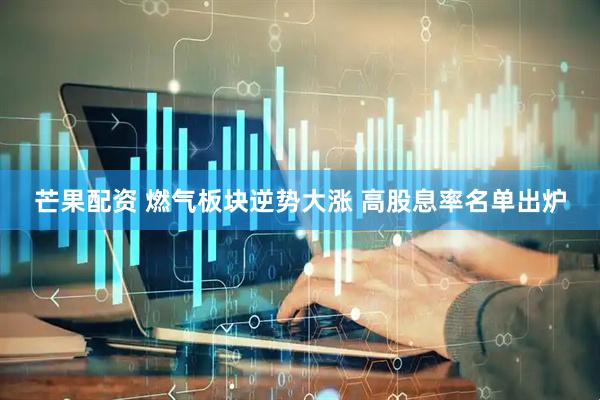 芒果配资 燃气板块逆势大涨 高股息率名单出炉