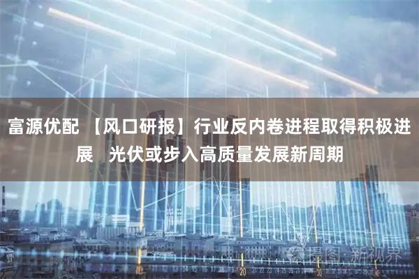 富源优配 【风口研报】行业反内卷进程取得积极进展   光伏或步入高质量发展新周期