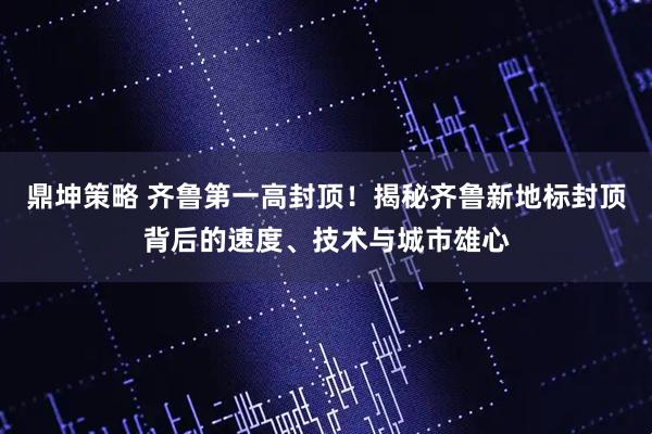 鼎坤策略 齐鲁第一高封顶！揭秘齐鲁新地标封顶背后的速度、技术与城市雄心