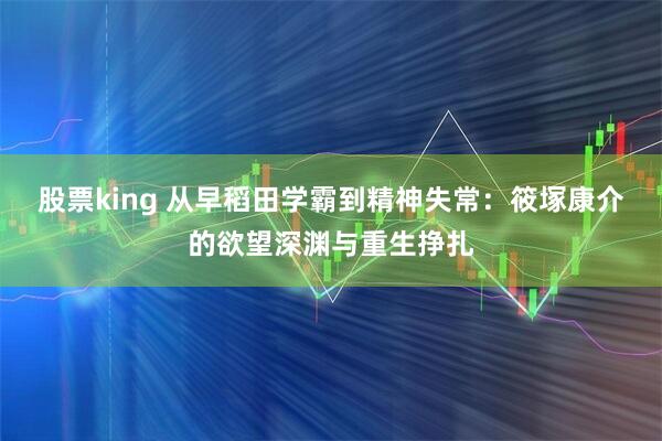 股票king 从早稻田学霸到精神失常：筱塚康介的欲望深渊与重生挣扎