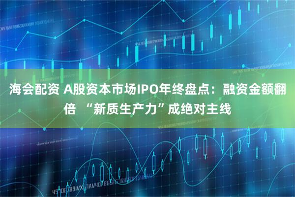 海会配资 A股资本市场IPO年终盘点：融资金额翻倍  “新质生产力”成绝对主线