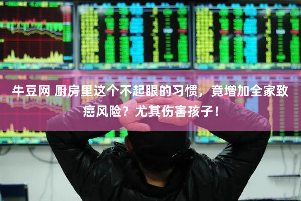 牛豆网 厨房里这个不起眼的习惯，竟增加全家致癌风险？尤其伤害孩子！