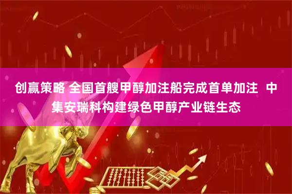 创赢策略 全国首艘甲醇加注船完成首单加注  中集安瑞科构建绿色甲醇产业链生态
