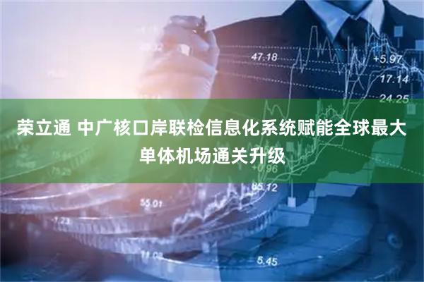 荣立通 中广核口岸联检信息化系统赋能全球最大单体机场通关升级