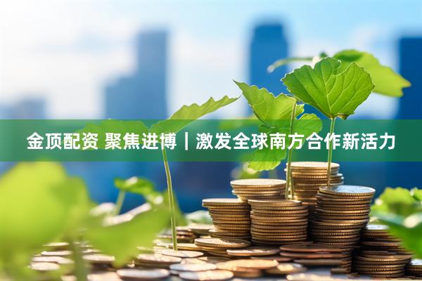 金顶配资 聚焦进博｜激发全球南方合作新活力