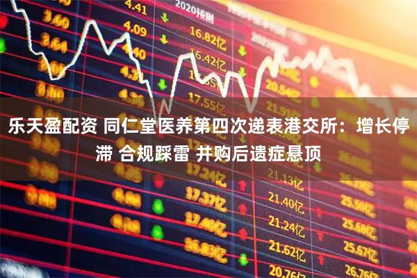 乐天盈配资 同仁堂医养第四次递表港交所：增长停滞 合规踩雷 并购后遗症悬顶