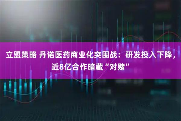 立盟策略 丹诺医药商业化突围战：研发投入下降，近8亿合作暗藏“对赌”