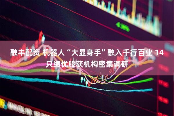 融丰配资 机器人“大显身手”融入千行百业 14只绩优股获机构密集调研