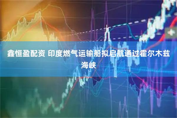 鑫恒盈配资 印度燃气运输船拟启航通过霍尔木兹海峡