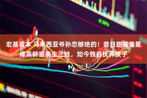 宏基资本 马来西亚爷孙恋够绝的！昔日甜美童星嫁高龄富商生三娃，如今独自抚养孩子