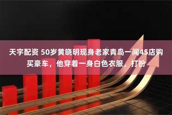 天宇配资 50岁黄晓明现身老家青岛一间4S店购买豪车，他穿着一身白色衣服，打扮